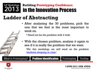 Ladder of Abstracting
• After analysing the 30 problems, pick the
one that we feel is the most important to
work on.
* Need not be the problem with 4 ticks
• With the chosen problem, analyse it again to
see if it is really the problem that we want.
*For this workshop, we will work on the problem
‘students sleeping in class’.
in the Innovation Process
5 JUNE 2013. GEB. CPDD.
IvP Workshop
2013
Copyright © Ministry of Education, Singapore.
Building Prototyping Confidence
What is Prototyping? Problem Identification Prototyping Testing
 