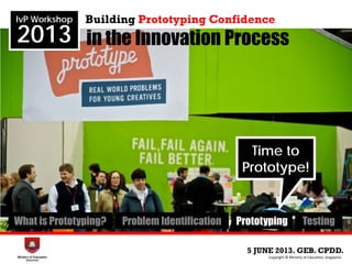 in the Innovation Process
5 JUNE 2013. GEB. CPDD.
IvP Workshop
2013
Copyright © Ministry of Education, Singapore.
Building Prototyping Confidence
What is Prototyping? Problem Identification Prototyping Testing
Time to
Prototype!
 