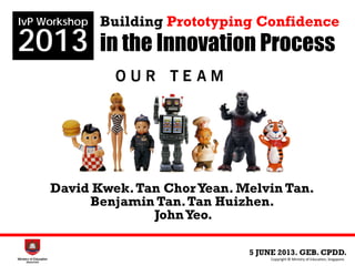 5 JUNE 2013. GEB. CPDD.
IvP Workshop
2013
Copyright © Ministry of Education, Singapore.
Building Prototyping Confidence
in the Innovation Process
David Kwek.Tan ChorYean. Melvin Tan.
Benjamin Tan.Tan Huizhen.
JohnYeo.
 