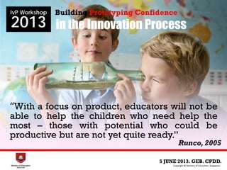 in the Innovation Process
5 JUNE 2013. GEB. CPDD.
IvP Workshop
2013
Copyright © Ministry of Education, Singapore.
Building Prototyping Confidence
Runco, 2005
“With a focus on product, educators will not be
able to help the children who need help the
most – those with potential who could be
productive but are not yet quite ready.”
 