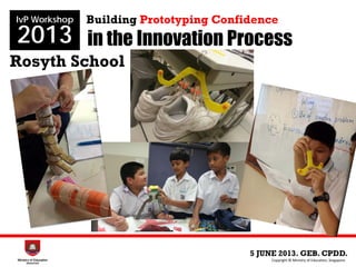 in the Innovation Process
Rosyth School
5 JUNE 2013. GEB. CPDD.
IvP Workshop
2013
Copyright © Ministry of Education, Singapore.
Building Prototyping Confidence
 