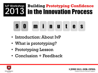 in the Innovation Process
• Introduction: About IvP
• What is prototyping?
• Prototyping Lesson
• Conclusion + Feedback
5 JUNE 2013. GEB. CPDD.
IvP Workshop
2013
Copyright © Ministry of Education, Singapore.
Building Prototyping Confidence
9 0 m i n u t e s
 