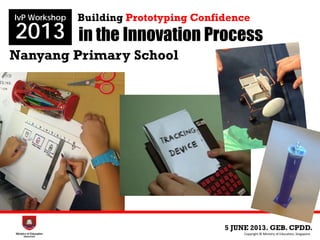in the Innovation Process
Nanyang Primary School
5 JUNE 2013. GEB. CPDD.
IvP Workshop
2013
Copyright © Ministry of Education, Singapore.
Building Prototyping Confidence
 