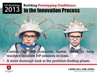 in the Innovation Process
5 JUNE 2013. GEB. CPDD.
IvP Workshop
2013
Copyright © Ministry of Education, Singapore.
Building Prototyping Confidence
• Coming up with concrete lesson ideas to help
teachers facilitate IvP sessions in class.
• A more thorough look at the problem-finding phase.
 