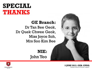 SPECIAL
THANKS
5 JUNE 2013. GEB. CPDD.
Copyright © Ministry of Education, Singapore.
NIE:
John Yeo
GE Branch:
Dr Tan Bee Geok,
Dr Quek Chwee Geok,
Miss Joyce Soh,
Mrs Soo Kim Bee
 