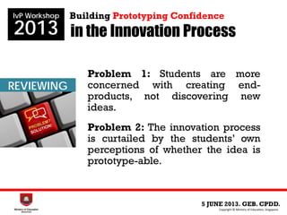in the Innovation Process
5 JUNE 2013. GEB. CPDD.
IvP Workshop
2013
Copyright © Ministry of Education, Singapore.
Building Prototyping Confidence
INNOVATION
PROGRAMME
REVIEWING
Problem 1: Students are more
concerned with creating end-
products, not discovering new
ideas.
Problem 2: The innovation process
is curtailed by the students’ own
perceptions of whether the idea is
prototype-able.
 
