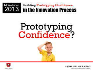 in the Innovation Process
5 JUNE 2013. GEB. CPDD.
IvP Workshop
2013
Copyright © Ministry of Education, Singapore.
Building Prototyping Confidence
Prototyping
Confidence?
 