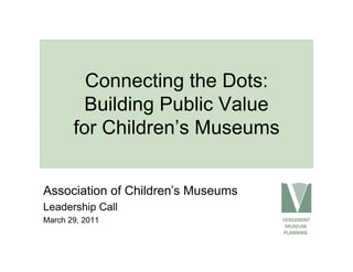 Connecting the Dots:
        Building Public Value
       for Children’s Museums


Association of Children’s Museums
Leadership Call
March 29, 2011                      VERGERONT
                                      MUSEUM
                                     PLANNING
 