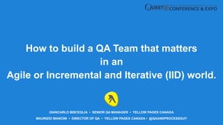 MAURIZIO MANCINI • DIRECTOR OF QA • YELLOW PAGES CANADA • @QAANDPROCESSGUY
How to build a QA Team that matters
in an
Agile or Incremental and Iterative (IID) world.
GIANCARLO BISCEGLIA • SENIOR QA MANAGER • YELLOW PAGES CANADA
 
