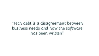 “Tech debt is a disagreement between
business needs and how the software
has been written”
 