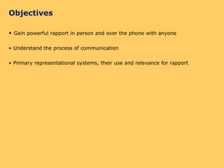 Objectives Gain powerful rapport in person and over the phone with anyone Understand the process of communication Primary representational systems, their use and relevance for rapport 