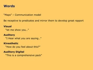 Words “Maps” – Communication model Be receptive to predicates and mirror them to develop great rapport Visual “let me show you…” Auditory “I Hear what you are saying…” Kinesthetic “How do you feel about this?” Auditory Digital “This is a comprehensive pack” 