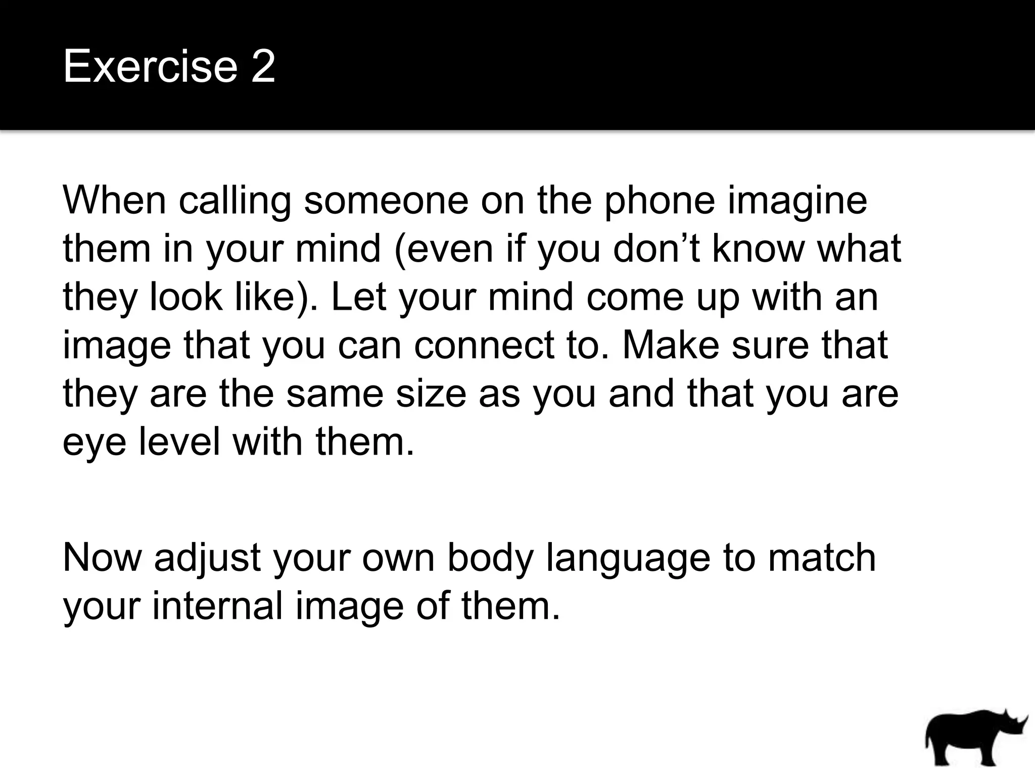 Exercise 2

When calling someone on the phone imagine
them in your mind (even if you don’t know what
they look like). Let your mind come up with an
image that you can connect to. Make sure that
they are the same size as you and that you are
eye level with them.

Now adjust your own body language to match
your internal image of them.
 