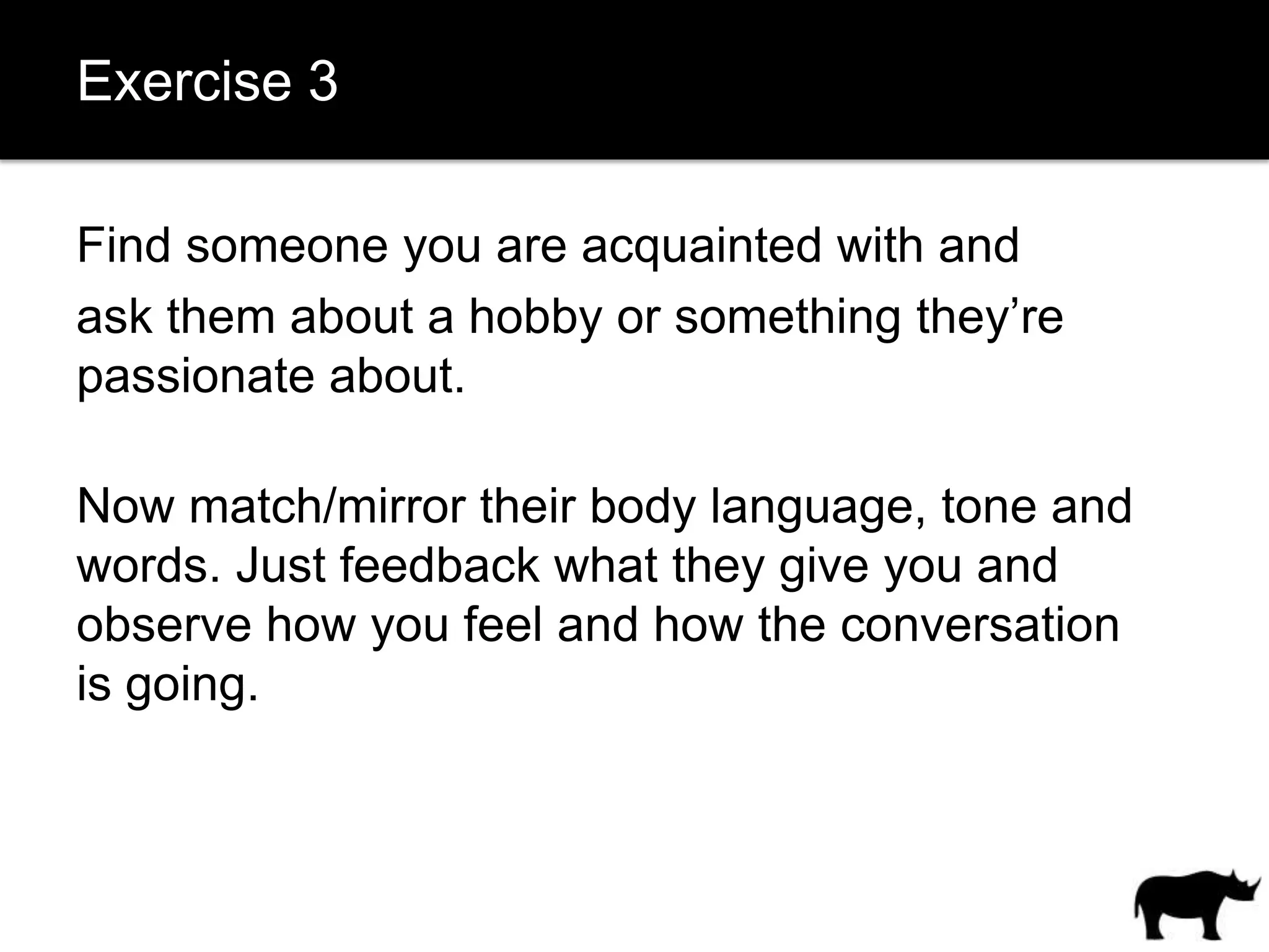 Exercise 3

Find someone you are acquainted with and
ask them about a hobby or something they’re
passionate about.

Now match/mirror their body language, tone and
words. Just feedback what they give you and
observe how you feel and how the conversation
is going.
 