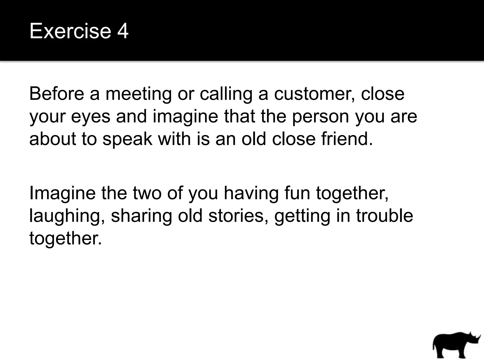 Exercise 4

Before a meeting or calling a customer, close
your eyes and imagine that the person you are
about to speak with is an old close friend.

Imagine the two of you having fun together,
laughing, sharing old stories, getting in trouble
together.
 