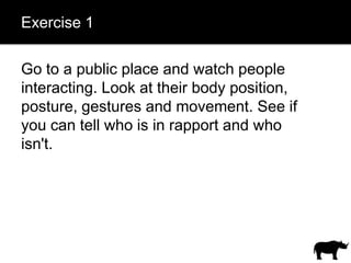 Exercise 1

Go to a public place and watch people
interacting. Look at their body position,
posture, gestures and movement. See if
you can tell who is in rapport and who
isn't.
 