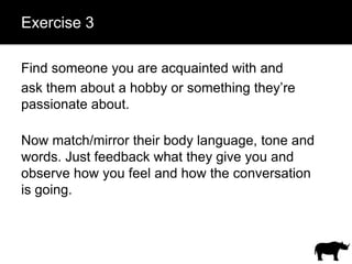 Exercise 3

Find someone you are acquainted with and
ask them about a hobby or something they’re
passionate about.

Now match/mirror their body language, tone and
words. Just feedback what they give you and
observe how you feel and how the conversation
is going.
 