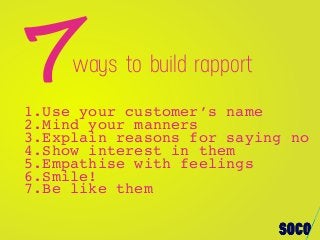1.Use your customer’s name
2.Mind your manners
3.Explain reasons for saying no
4.Show interest in them
5.Empathise with feelings
6.Smile!
7.Be like them
7ways to build rapport
 