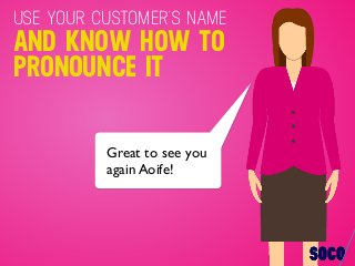 Great to see you
again Aoife!
USE YOUR CUSTOMER’S NAME
AND KNOW HOW TO
PRONOUNCE IT
 