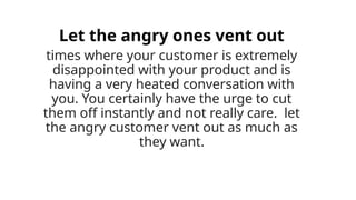 Let the angry ones vent out
times where your customer is extremely
disappointed with your product and is
having a very heated conversation with
you. You certainly have the urge to cut
them off instantly and not really care. let
the angry customer vent out as much as
they want.
 