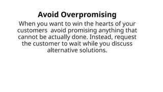 Avoid Overpromising
When you want to win the hearts of your
customers avoid promising anything that
cannot be actually done. Instead, request
the customer to wait while you discuss
alternative solutions.
 
