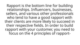 Rapport is the bottom line for building
relationships. Influencers, businesses,
sellers, and various other professionals
who tend to have a good rapport with
their clients are more likely to succeed in
their respective fields. In order to build
rapport with your customer, you need to
focus on the 4 principles of rapport-
 