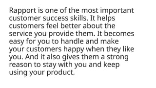 Rapport is one of the most important
customer success skills. It helps
customers feel better about the
service you provide them. It becomes
easy for you to handle and make
your customers happy when they like
you. And it also gives them a strong
reason to stay with you and keep
using your product.
 