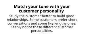 Match your tone with your
customer personality
Study the customer better to build good
relationships. Some customers prefer short
conversations and some like lengthy ones.
Keenly notice these different customer
personalities.
 