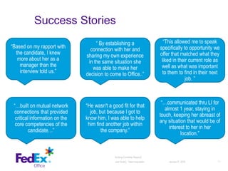 Success Stories
January 27, 2016 11
Building Candidate Rapport│
Julie Smith│ Talent Acquisition
“Based on my rapport with
the candidate, I knew
more about her as a
manager than the
interview told us.”
“ By establishing a
connection with her and
sharing my own experience
in the same situation she
was able to make her
decision to come to Office..”
“…built on mutual network
connections that provided
critical information on the
core competencies of the
candidate…”
“…communicated thru LI for
almost 1 year, staying in
touch, keeping her abreast of
any situation that would be of
interest to her in her
location.”
“This allowed me to speak
specifically to opportunity we
offer that matched what they
liked in their current role as
well as what was important
to them to find in their next
job. ”
“He wasn't a good fit for that
job, but because I got to
know him, I was able to help
him find another job within
the company.”
 