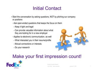 • Start the conversation by asking questions, NOT by pitching our company
or positions
◦ Ask open-ended questions that keeps the focus on them
- Keep it light and legal
- Can provide valuable information about what motivates them and what
they are looking for in a new employer
◦ Applies to electronic communication, as well
- What interested you in their resume/profile
- Mutual connections or interests
- Do your research
January 27, 2016 7
Initial Contact
Make your first impression count!
Building Candidate Rapport│
Julie Smith│ Talent Acquisition
 