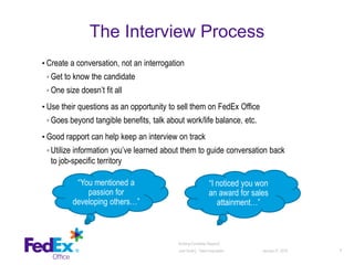 The Interview Process
• Create a conversation, not an interrogation
◦ Get to know the candidate
◦ One size doesn’t fit all
• Use their questions as an opportunity to sell them on FedEx Office
◦ Goes beyond tangible benefits, talk about work/life balance, etc.
• Good rapport can help keep an interview on track
◦ Utilize information you’ve learned about them to guide conversation back
to job-specific territory
January 27, 2016 8
Building Candidate Rapport│
Julie Smith│ Talent Acquisition
“You mentioned a
passion for
developing others…”
“I noticed you won
an award for sales
attainment…”
 