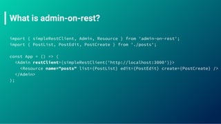What is admin-on-rest?
import { simpleRestClient, Admin, Resource } from 'admin-on-rest';
import { PostList, PostEdit, PostCreate } from './posts';
const App = () => (
<Admin restClient={simpleRestClient('http://localhost:3000')}>
<Resource name="posts" list={PostList} edit={PostEdit} create={PostCreate} />
</Admin>
);
 