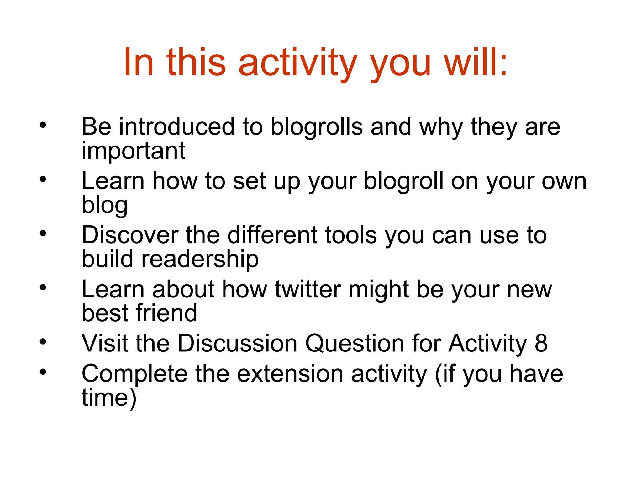 In this activity you will:  Be introduced to blogrolls and why they are important  Learn how to set up your blogroll on your own blog  Discover the different tools you can use to build readership  Learn about how twitter might be your new best friend  Visit the Discussion Question for Activity 8  Complete the extension activity (if you have time)  