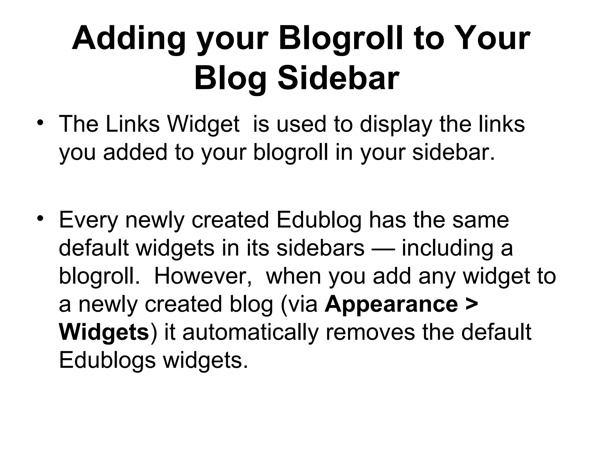 Adding your Blogroll to Your Blog Sidebar   The Links Widget  is used to display the links you added to your blogroll in your sidebar. Every newly created Edublog has the same default widgets in its sidebars — including a blogroll.  However,  when you add any widget to a newly created blog (via  Appearance > Widgets ) it automatically removes the default Edublogs widgets. 