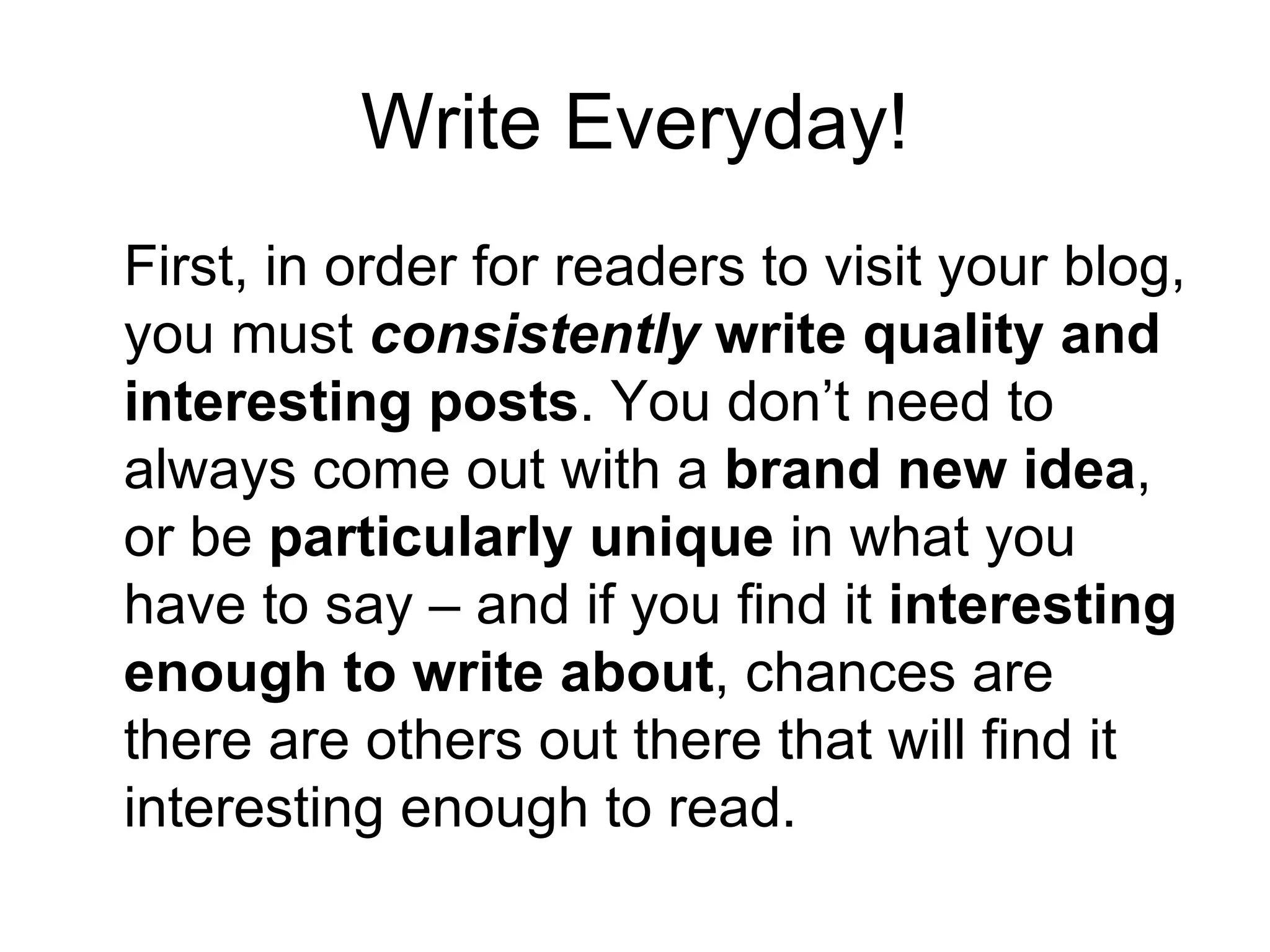 Write Everyday! First, in order for readers to visit your blog, you must  consistently  write quality and interesting posts . You don’t need to always come out with a  brand new idea , or be  particularly unique  in what you have to say – and if you find it  interesting enough to write about , chances are there are others out there that will find it interesting enough to read.  