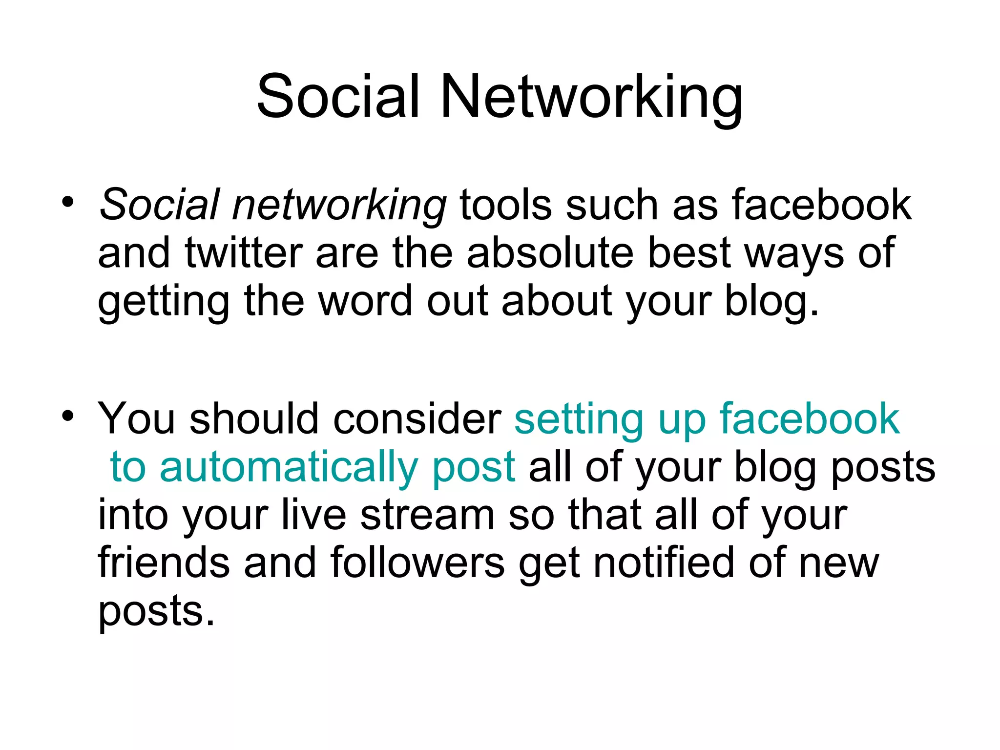 Social Networking Social networking  tools such as facebook and twitter are the absolute best ways of getting the word out about your blog.  You should consider  setting up  facebook  to automatically post  all of your blog posts into your live stream so that all of your friends and followers get notified of new posts.  