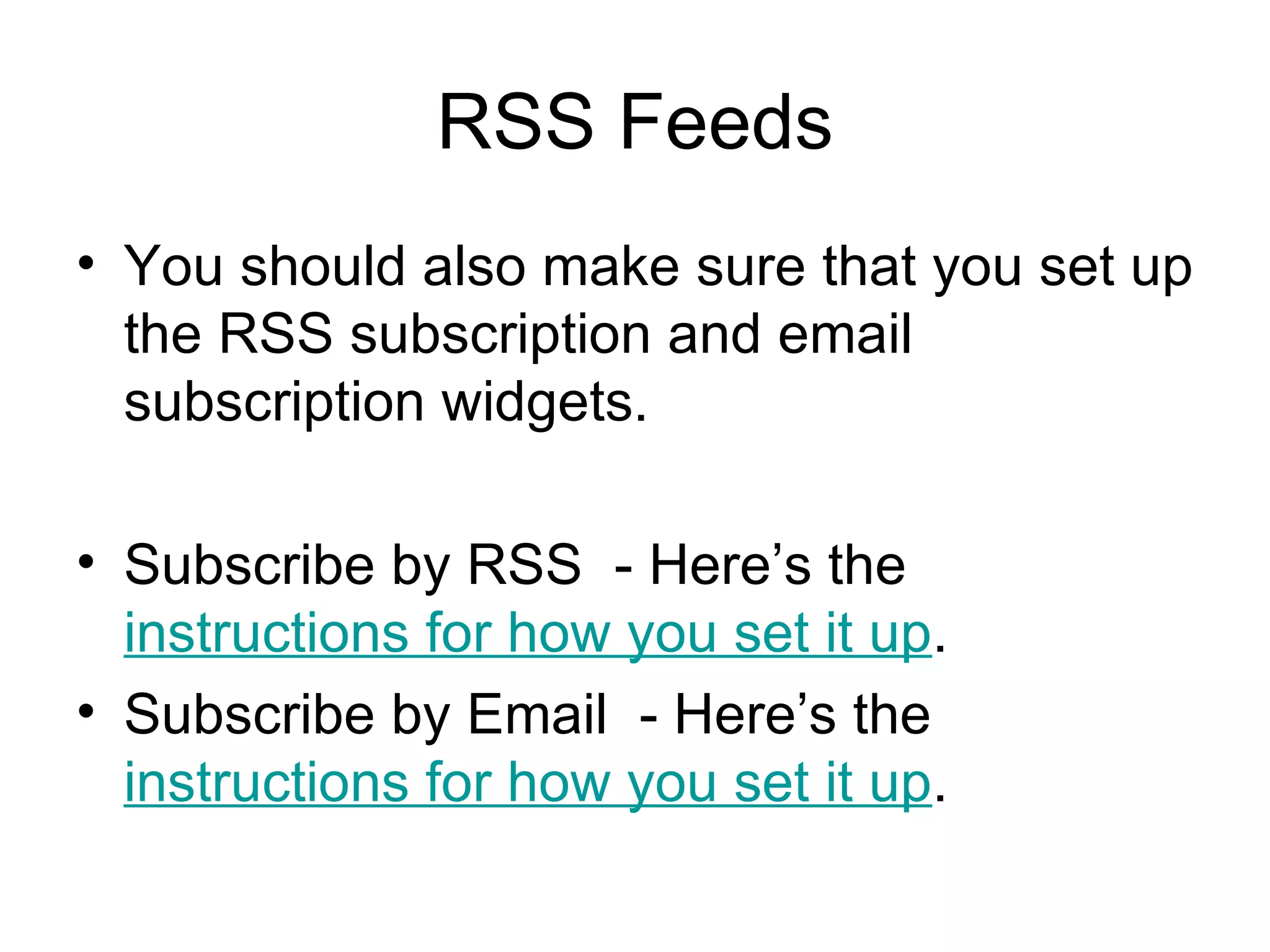 RSS Feeds You should also make sure that you set up the RSS subscription and email subscription widgets. Subscribe by RSS  - Here’s the  instructions for how you set it up .  Subscribe by Email  - Here’s the  instructions for how you set it up .  