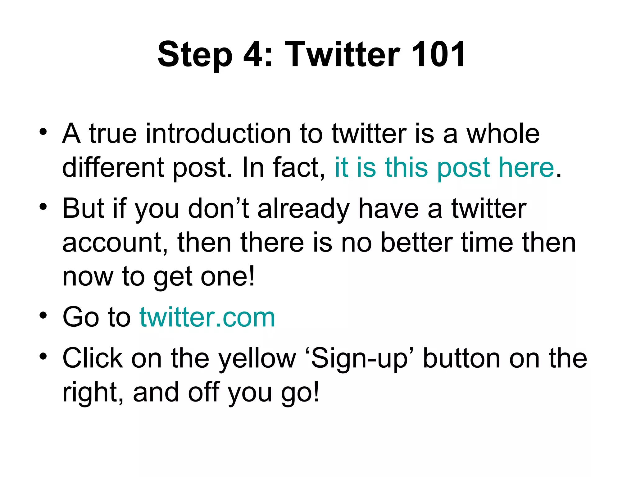 Step 4: Twitter 101 A true introduction to twitter is a whole different post. In fact,  it is this post here . But if you don’t already have a twitter account, then there is no better time then now to get one! Go to  twitter.com   Click on the yellow ‘Sign-up’ button on the right, and off you go!  