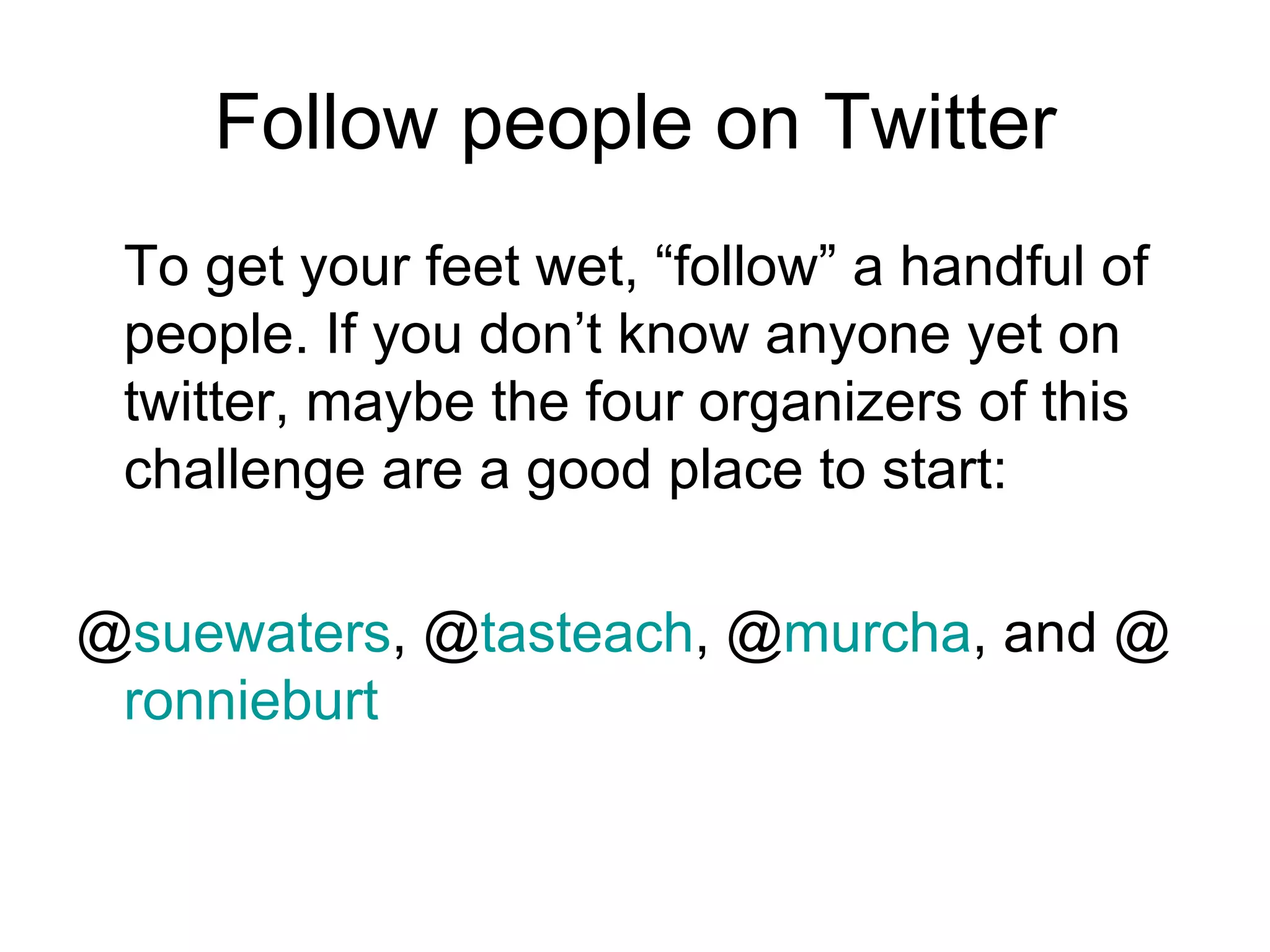 Follow people on Twitter To get your feet wet, “follow” a handful of people. If you don’t know anyone yet on twitter, maybe the four organizers of this challenge are a good place to start: @ suewaters , @ tasteach , @ murcha , and @ ronnieburt 