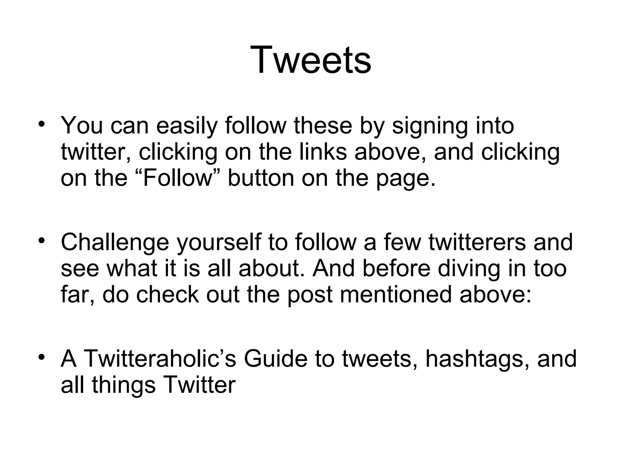 Tweets You can easily follow these by signing into twitter, clicking on the links above, and clicking on the “Follow” button on the page. Challenge yourself to follow a few twitterers and see what it is all about. And before diving in too far, do check out the post mentioned above: A Twitteraholic’s Guide to tweets, hashtags, and all things Twitter 