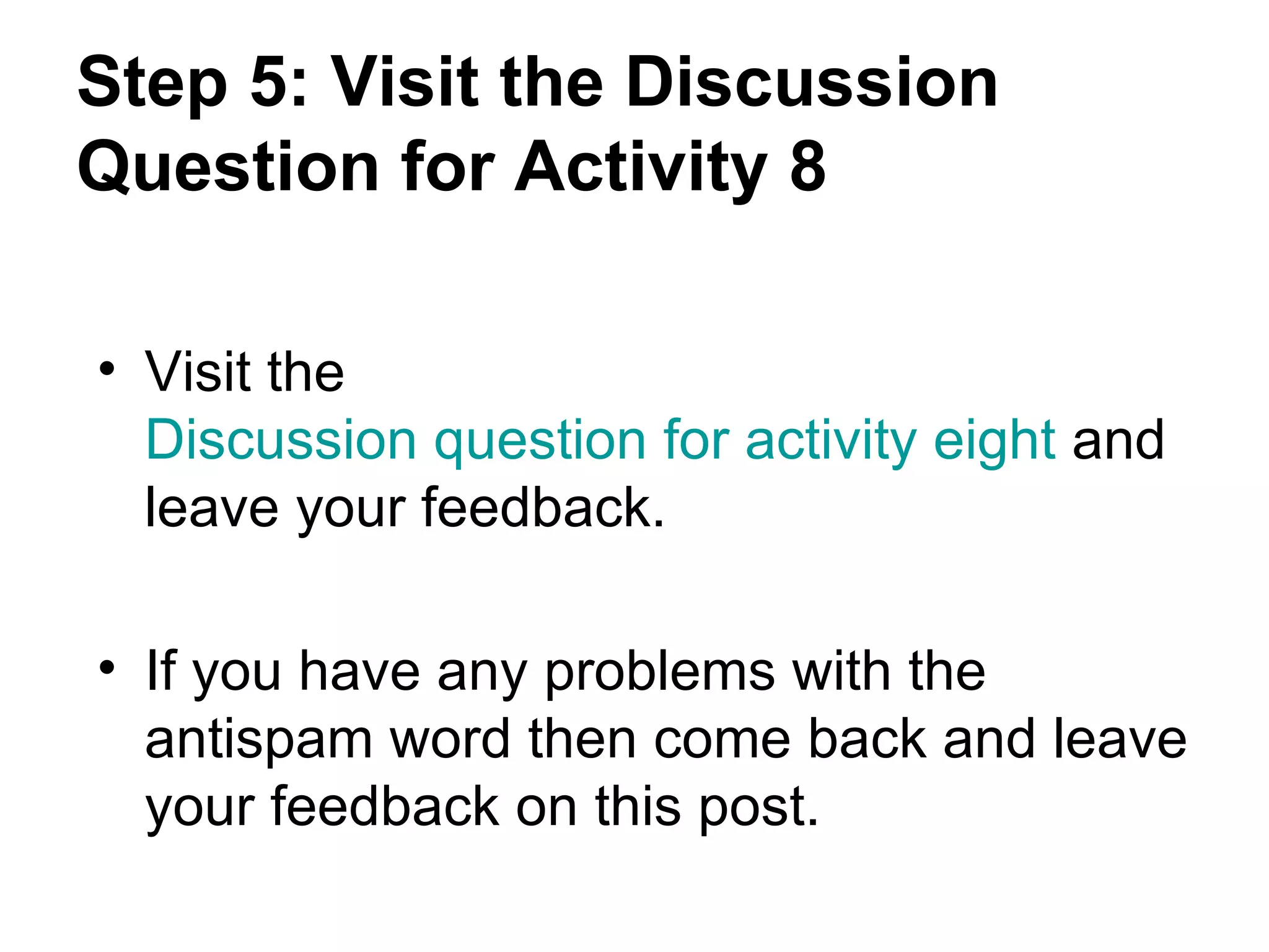 Step 5: Visit the Discussion Question for Activity 8 Visit the  Discussion question for activity eight  and leave your feedback. If you have any problems with the antispam word then come back and leave your feedback on this post. 
