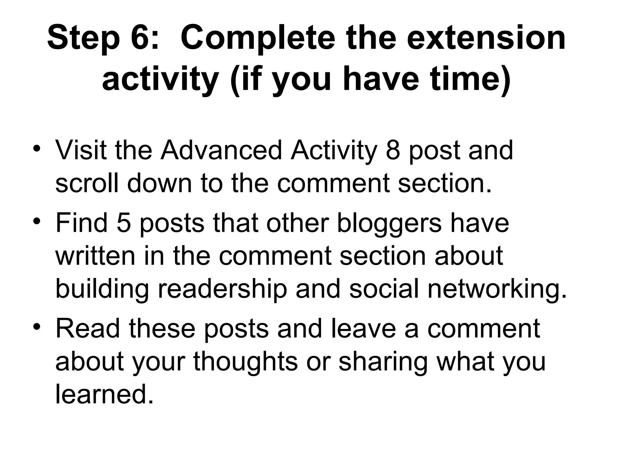 Step 6:  Complete the extension activity (if you have time) Visit the Advanced Activity 8 post and scroll down to the comment section. Find 5 posts that other bloggers have written in the comment section about building readership and social networking. Read these posts and leave a comment about your thoughts or sharing what you learned. 