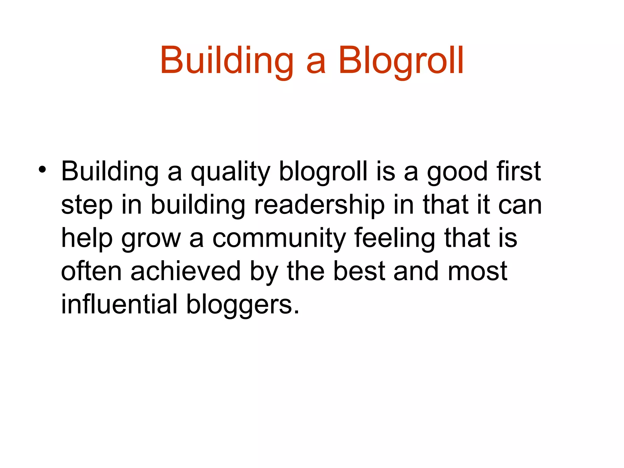 Building a Blogroll Building a quality blogroll is a good first step in building readership in that it can help grow a community feeling that is often achieved by the best and most influential bloggers.  