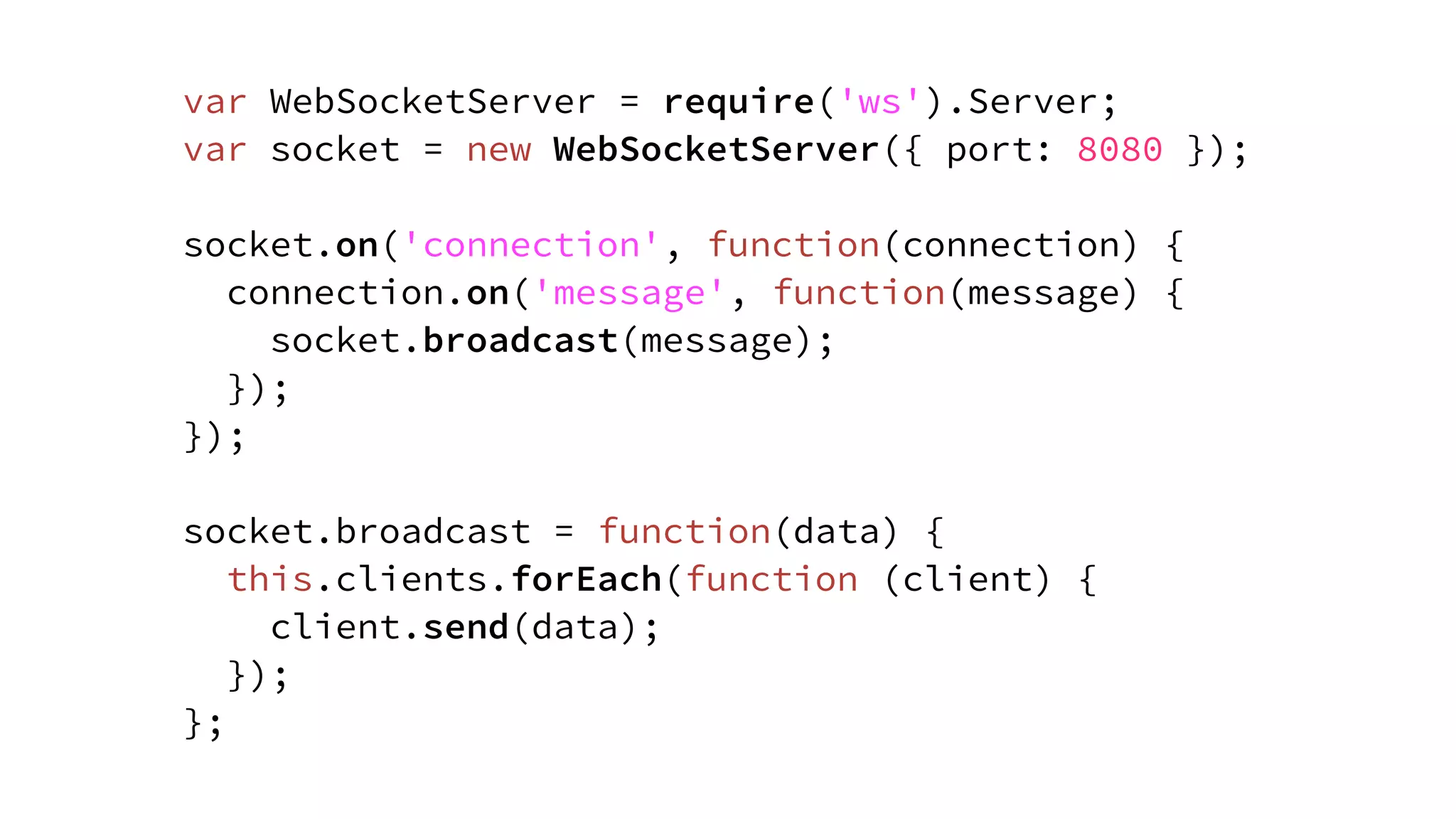 var WebSocketServer = require('ws').Server;
var socket = new WebSocketServer({ port: 8080 });
socket.on('connection', function(connection) {
connection.on('message', function(message) {
socket.broadcast(message);
});
});
socket.broadcast = function(data) {
this.clients.forEach(function (client) {
client.send(data);
});
};
 