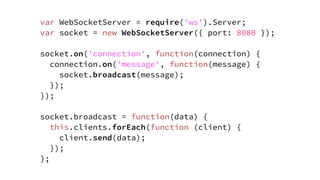 var WebSocketServer = require('ws').Server;
var socket = new WebSocketServer({ port: 8080 });
socket.on('connection', function(connection) {
connection.on('message', function(message) {
socket.broadcast(message);
});
});
socket.broadcast = function(data) {
this.clients.forEach(function (client) {
client.send(data);
});
};
 