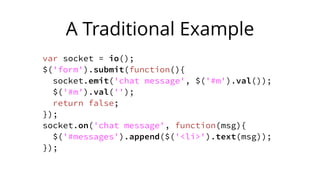 A Traditional Example
var socket = io();
$('form').submit(function(){
socket.emit('chat message', $('#m').val());
$('#m').val('');
return false;
});
socket.on('chat message', function(msg){
$('#messages').append($('<li>').text(msg));
});
 