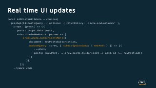 Real time UI updates
const AllPostsWithData = compose(
graphql(AllPostsQuery, { options: { fetchPolicy: 'cache-and-network‘ },
props: (props) => ({
posts: props.data.posts,
subscribeToNewPosts: params => {
props.data.subscribeToMore({
document: NewPostsSubscription,
updateQuery: (prev, { subscriptionData: { newPost } }) => ({
...prev,
posts: [newPost, ...prev.posts.filter(post => post.id !== newPost.id)]
})
});
});
…//more code
 