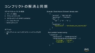 (AWS Lambda)
•
{
"version" : "2017-02-28",
"operation" : "PutItem",
"key" : {
"id" : { "S" : "1" }
},
"condition" : {
"expression" : "attribute_not_exists(id)"
}
}
Example: Check that an ID doesn’t already exist:
"condition" : {
"expression" : "someExpression"
"conditionalCheckFailedHandler" : {
"strategy" : "Custom",
"lambdaArn" : "arn:..."
}
}
Run Lambda if version wrong:
 