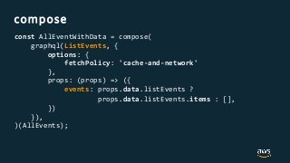 compose
const AllEventWithData = compose(
graphql(ListEvents, {
options: {
fetchPolicy: 'cache-and-network'
},
props: (props) => ({
events: props.data.listEvents ?
props.data.listEvents.items : [],
})
}),
)(AllEvents);
 