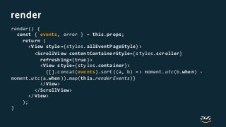 render
render() {
const { events, error } = this.props;
return (
<View style={styles.allEventPageStyle}>
<ScrollView contentContainerStyle={styles.scroller}
refreshing={true}>
<View style={styles.container}>
{[].concat(events).sort((a, b) => moment.utc(b.when) -
moment.utc(a.when)).map(this.renderEvents)}
</View>
</ScrollView>
</View>
);
}
 
